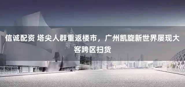 信诚配资 塔尖人群重返楼市，广州凯旋新世界屡现大客跨区扫货