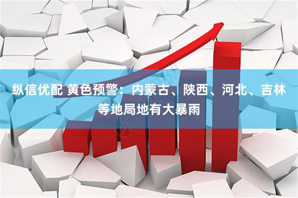 纵信优配 黄色预警：内蒙古、陕西、河北、吉林等地局地有大暴雨