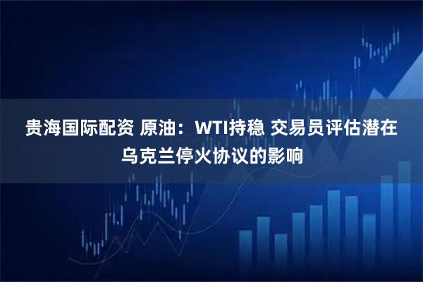 贵海国际配资 原油：WTI持稳 交易员评估潜在乌克兰停火协议的影响