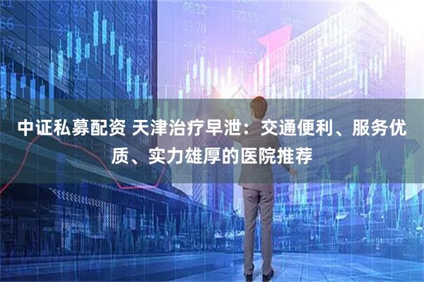 中证私募配资 天津治疗早泄：交通便利、服务优质、实力雄厚的医院推荐