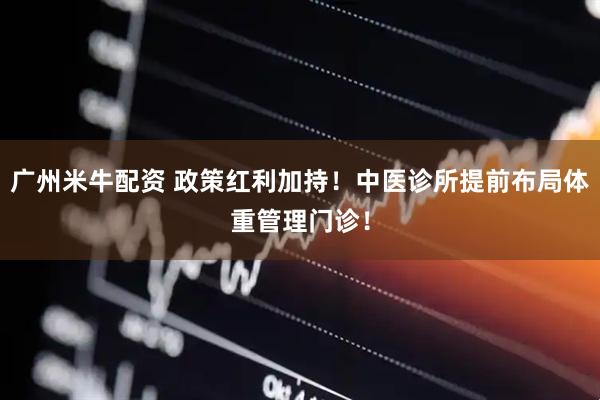 广州米牛配资 政策红利加持！中医诊所提前布局体重管理门诊！