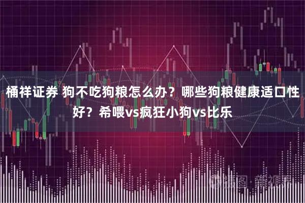桶祥证券 狗不吃狗粮怎么办？哪些狗粮健康适口性好？希喂vs疯狂小狗vs比乐